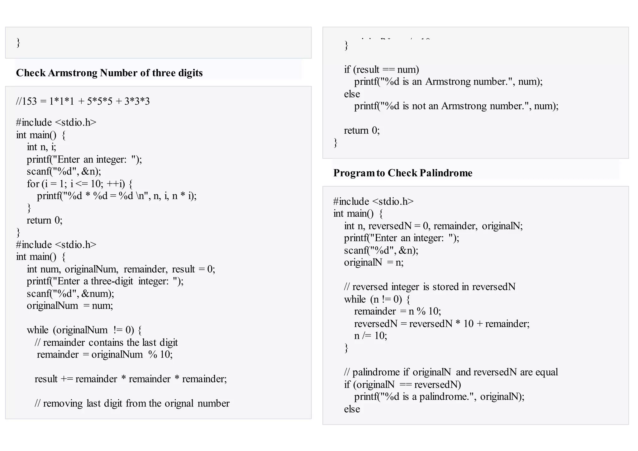 }
Check Armstrong Number of three digits
//153 = 1*1*1 + 5*5*5 + 3*3*3
#include <stdio.h>
int main() {
int n, i;
printf("Enter an integer: ");
scanf("%d", &n);
for (i = 1; i <= 10; ++i) {
printf("%d * %d = %d n", n, i, n * i);
}
return 0;
}
#include <stdio.h>
int main() {
int num, originalNum, remainder, result = 0;
printf("Enter a three-digit integer: ");
scanf("%d", &num);
originalNum = num;
while (originalNum != 0) {
// remainder contains the last digit
remainder = originalNum % 10;
result += remainder * remainder * remainder;
// removing last digit from the orignal number
originalNum /= 10;}
if (result == num)
printf("%d is an Armstrong number.", num);
else
printf("%d is not an Armstrong number.", num);
return 0;
}
Programto Check Palindrome
#include <stdio.h>
int main() {
int n, reversedN = 0, remainder, originalN;
printf("Enter an integer: ");
scanf("%d", &n);
originalN = n;
// reversed integer is stored in reversedN
while (n != 0) {
remainder = n % 10;
reversedN = reversedN * 10 + remainder;
n /= 10;
}
// palindrome if originalN and reversedN are equal
if (originalN == reversedN)
printf("%d is a palindrome.", originalN);
else
 