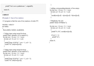 printf("%d is not a palindrome.", originalN);
return 0;
}
//ARRAY
//Example 2: Sum of two matrices
// C program to find the sum of two matrices of order 2*2
#include <stdio.h>
int main()
{
float a[2][2], b[2][2], result[2][2];
// Taking input using nested for loop
printf("Enter elements of 1st matrixn");
for (int row = 0; row < 2; ++row)
for (int col= 0; col< 2; ++col)
{
printf("Enter a%d%d:", row + 1, col+ 1);
scanf("%f", &a[row][col]);
}
// Taking input using nested for loop
printf("Enter elements of 2nd matrixn");
for (int row = 0; row < 2; ++row)
for (int col= 0; col< 2; ++col)
{
printf("Enter b%d%d:", row + 1, col+ 1);
scanf("%f", &b[row][col]);
}
// adding correspondingelements of two arrays
for (int row = 0; row < 2; ++row)
for (int col= 0; col< 2; ++col)
{
result[row][col] = a[row][col] + b[row][col];
}
// Displaying the sum
printf("nSum Of Matrix:");
for (int row = 0; row < 2; ++row)
for (int col= 0; col< 2; ++col)
{
printf("%.1ft", result[row][col]);
if (col == 1)
printf("n");
}
return 0;
}
 