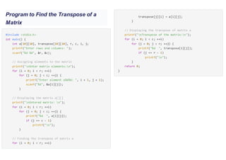 Program to Find the Transpose of a
Matrix
#include <stdio.h>
int main() {
int a[10][10], transpose[10][10], r, c, i, j;
printf("Enter rows and columns: ");
scanf("%d %d", &r, &c);
// Assigning elements to the matrix
printf("nEnter matrix elements:n");
for (i = 0; i < r; ++i)
for (j = 0; j < c; ++j) {
printf("Enter element a%d%d: ", i + 1, j + 1);
scanf("%d", &a[i][j]);
}
// Displaying the matrix a[][]
printf("nEntered matrix: n");
for (i = 0; i < r; ++i)
for (j = 0; j < c; ++j) {
printf("%d ", a[i][j]);
if (j == c - 1)
printf("n");
}
// Finding the transpose of matrix a
for (i = 0; i < r; ++i)
for (j = 0; j < c; ++j) {transpose[j][i] = a[i][j];
}
// Displaying the transpose of matrix a
printf("nTranspose of the matrix:n");
for (i = 0; i < c; ++i)
for (j = 0; j < r; ++j) {
printf("%d ", transpose[i][j]);
if (j == r - 1)
printf("n");
}
return 0;
}
 