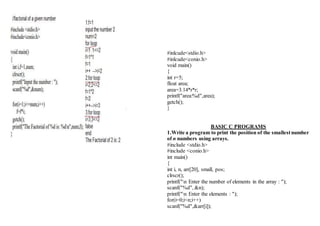 #inlcude<stdio.h>
#inlcude<conio.h>
void main()
{
int r=5;
float area;
area=3.14*r*r;
printf("area:%d",area);
getch();
}
BASIC C PROGRAMS
1.Write a program to print the position of the smallestnumber
of n numbers using arrays.
#include <stdio.h>
#include <conio.h>
int main()
{
int i, n, arr[20], small, pos;
clrscr();
printf("n Enter the number of elements in the array : ");
scanf("%d", &n);
printf("n Enter the elements : ");
for(i=0;i<n;i++)
scanf("%d",&arr[i]);
 