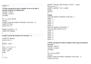 arr[5] = 5
3.Write a program to insert a number in an array that is
already sortedin ascending order.
#include <stdio.h>
#include <conio.h>
int main()
{
int i, n, j, num, arr[10];
clrscr();
printf("n Enter the number of elements in the array : ");
scanf("%d", &n);
for(i=0;i<n;i++)
{
printf("n arr[%d] = ", i);
scanf("%d", &arr[i]);
}
printf("n Enter the numberto be inserted : ");
scanf("%d", &num);
for(i=0;i<n;i++)
{
if(arr[i] > num)
{
for(j = n–1; j>=i; j––)
arr[j+1] = arr[j];
arr[i] = num;
break;
}
}
n = n+1;
printf("n The array after insertion of %d is : ", num);
for(i=0;i<n;i++)
printf("n arr[%d] = %d", i, arr[i]);
getch();
return 0;
}
Output
Enter the number of elements in the array : 5
arr[0] = 1
arr[1] = 2
arr[2] = 4
arr[3] = 5
arr[4] = 6
Enter the number to be inserted : 3
The array after insertion of 3 is :
arr[0] = 1
arr[1] = 2
arr[2] = 3
arr[3] = 4
arr[4] = 5
arr[5] = 6
4.Write a program to delete a number from a given locationin
an array.
#include <stdio.h>
#include <conio.h>
int main()
{
int i, n, pos, arr[10];
clrscr();
printf("n Enter the number of elements in the array : ");
scanf("%d", &n);
 