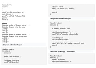 index_first++;
index++;
}
}
printf("nn The merged array is");
for(i=0;i<m;i++)
printf("n arr[%d] = %d", i, arr3[i]);
getch();
return 0;
}
Output
Enter the number of elements in array1 : 3
Enter the elements of the first array
arr1[0] = 1
arr1[1] = 3
arr1[2] = 5
Enter the number of elements in array2 : 3
Enter the elements of the second array
arr2[0] = 2
arr2[1] = 4
arr2[2] = 6
//Program to Printan Integer
#include <stdio.h>
int main() {
int number;
printf("Enter an integer: ");
// reads and stores input
scanf("%d", &number);
// displays output
printf("You entered: %d", number);
return 0;
}
//Program to Add TwoIntegers
#include <stdio.h>
int main() {
int number1, number2, sum;
printf("Enter two integers: ");
scanf("%d %d", &number1, &number2);
// calculating sum
sum = number1 + number2;
printf("%d + %d = %d", number1, number2, sum);
return 0;
}
//Program to Multiply Two Numbers
#include <stdio.h>
int main() {
double a, b, product;
printf("Enter two numbers: ");
 