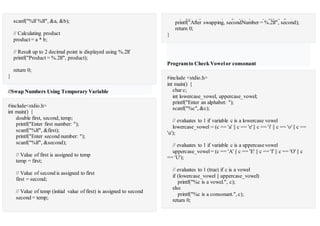 scanf("%lf %lf", &a, &b);
// Calculating product
product= a * b;
// Result up to 2 decimal point is displayed using %.2lf
printf("Product = %.2lf", product);
return 0;
}
//Swap Numbers Using Temporary Variable
#include<stdio.h>
int main() {
double first, second, temp;
printf("Enter first number: ");
scanf("%lf", &first);
printf("Enter second number: ");
scanf("%lf", &second);
// Value of first is assigned to temp
temp = first;
// Value of second is assigned to first
first = second;
// Value of temp (initial value of first) is assigned to second
second = temp;
printf("nAfter swapping, firstNumber = %.2lfn", first);printf("After swapping, secondNumber = %.2lf", second);
return 0;
}
Programto Check Vowelor consonant
#include <stdio.h>
int main() {
char c;
int lowercase_vowel, uppercase_vowel;
printf("Enter an alphabet: ");
scanf("%c", &c);
// evaluates to 1 if variable c is a lowercase vowel
lowercase_vowel = (c == 'a' || c == 'e' || c == 'i' || c == 'o' || c ==
'u');
// evaluates to 1 if variable c is a uppercasevowel
uppercase_vowel= (c == 'A' || c == 'E' || c == 'I' || c == 'O' || c
== 'U');
// evaluates to 1 (true) if c is a vowel
if (lowercase_vowel || uppercase_vowel)
printf("%c is a vowel.", c);
else
printf("%c is a consonant.", c);
return 0;
 