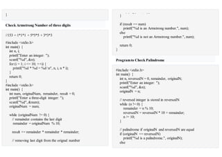 }
Check Armstrong Number of three digits
//153 = 1*1*1 + 5*5*5 + 3*3*3
#include <stdio.h>
int main() {
int n, i;
printf("Enter an integer: ");
scanf("%d", &n);
for (i = 1; i <= 10; ++i) {
printf("%d * %d = %d n", n, i, n * i);
}
return 0;
}
#include <stdio.h>
int main() {
int num, originalNum, remainder, result = 0;
printf("Enter a three-digit integer: ");
scanf("%d", &num);
originalNum = num;
while (originalNum != 0) {
// remainder contains the last digit
remainder = originalNum % 10;
result += remainder * remainder * remainder;
// removing last digit from the orignal number
originalNum /= 10;}
if (result == num)
printf("%d is an Armstrong number.", num);
else
printf("%d is not an Armstrong number.", num);
return 0;
}
Programto Check Palindrome
#include <stdio.h>
int main() {
int n, reversedN = 0, remainder, originalN;
printf("Enter an integer: ");
scanf("%d", &n);
originalN = n;
// reversed integer is stored in reversedN
while (n != 0) {
remainder = n % 10;
reversedN = reversedN * 10 + remainder;
n /= 10;
}
// palindrome if originalN and reversedN are equal
if (originalN == reversedN)
printf("%d is a palindrome.", originalN);
else
 