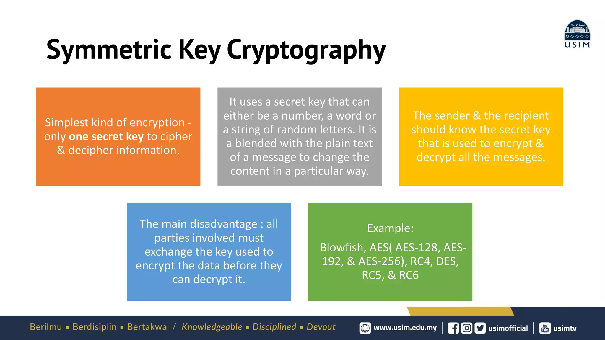 Symmetric Key Cryptography
Simplest kind of encryption -
only one secret key to cipher
& decipher information.
It uses a secret key that can
either be a number, a word or
a string of random letters. It is
a blended with the plain text
of a message to change the
content in a particular way.
The sender & the recipient
should know the secret key
that is used to encrypt &
decrypt all the messages.
The main disadvantage : all
parties involved must
exchange the key used to
encrypt the data before they
can decrypt it.
Example:
Blowfish, AES( AES-128, AES-
192, & AES-256), RC4, DES,
RC5, & RC6
 