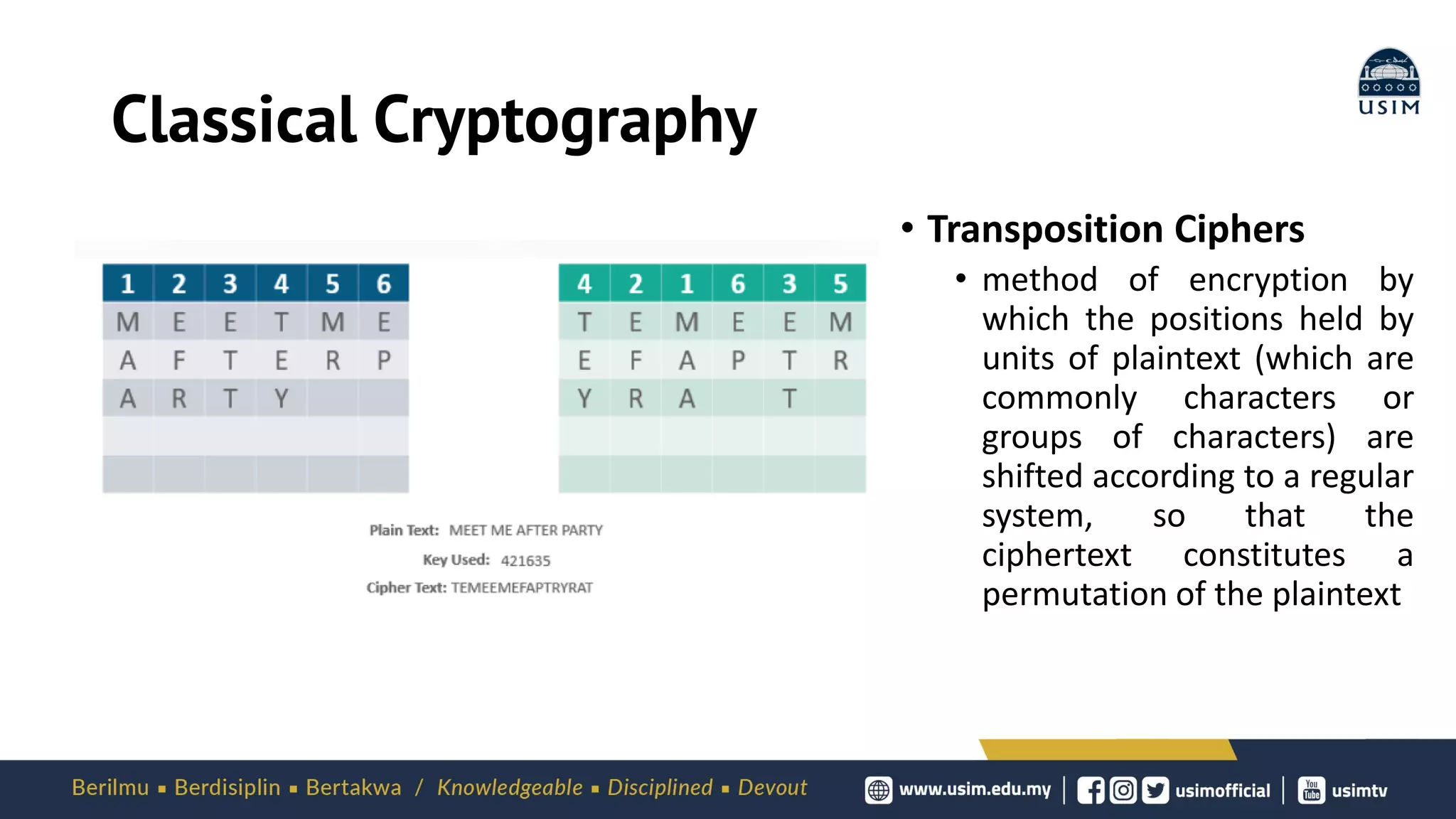 Classical Cryptography
• Transposition Ciphers
• method of encryption by
which the positions held by
units of plaintext (which are
commonly characters or
groups of characters) are
shifted according to a regular
system, so that the
ciphertext constitutes a
permutation of the plaintext
 