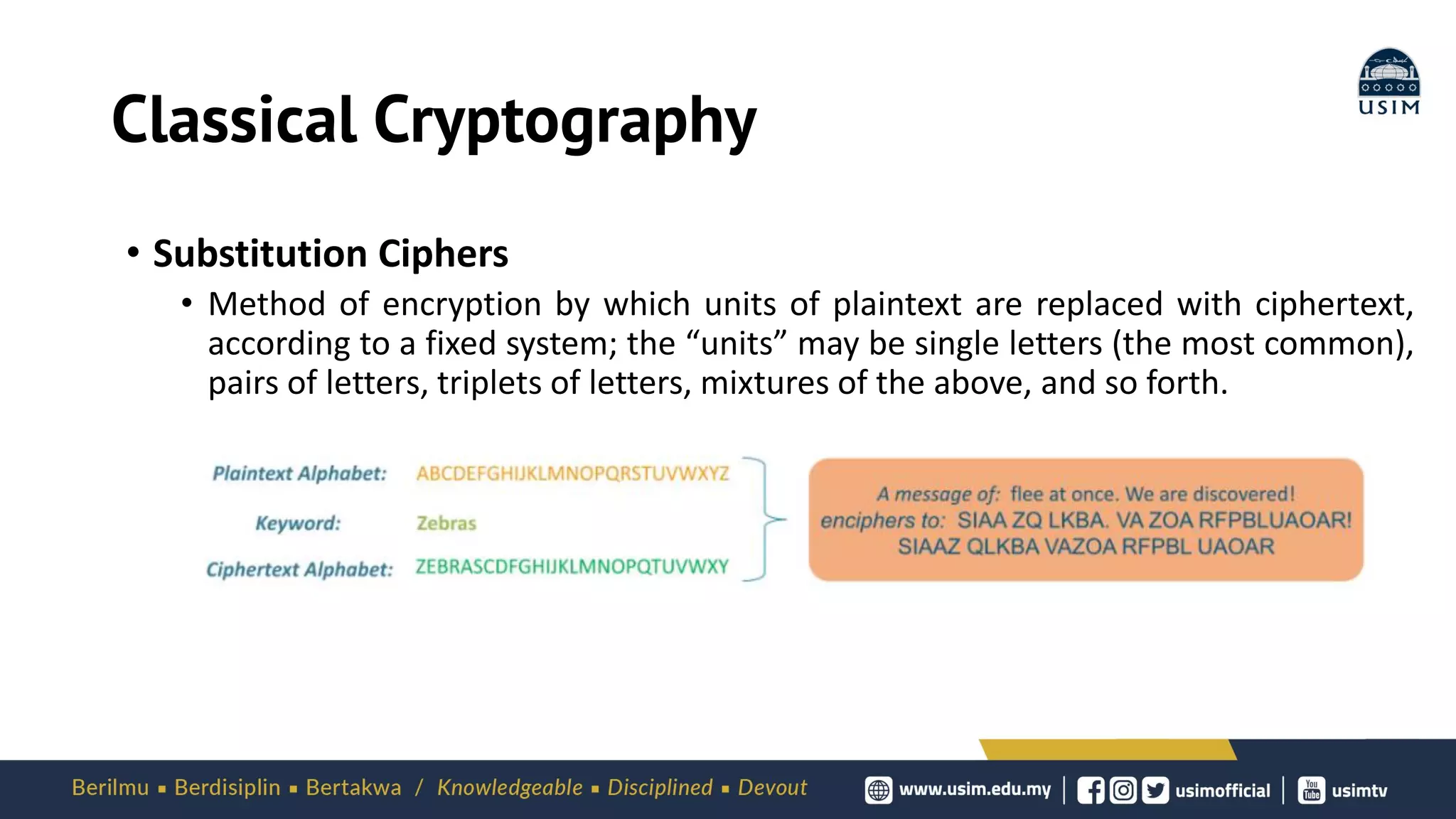Classical Cryptography
• Substitution Ciphers
• Method of encryption by which units of plaintext are replaced with ciphertext,
according to a fixed system; the “units” may be single letters (the most common),
pairs of letters, triplets of letters, mixtures of the above, and so forth.
 