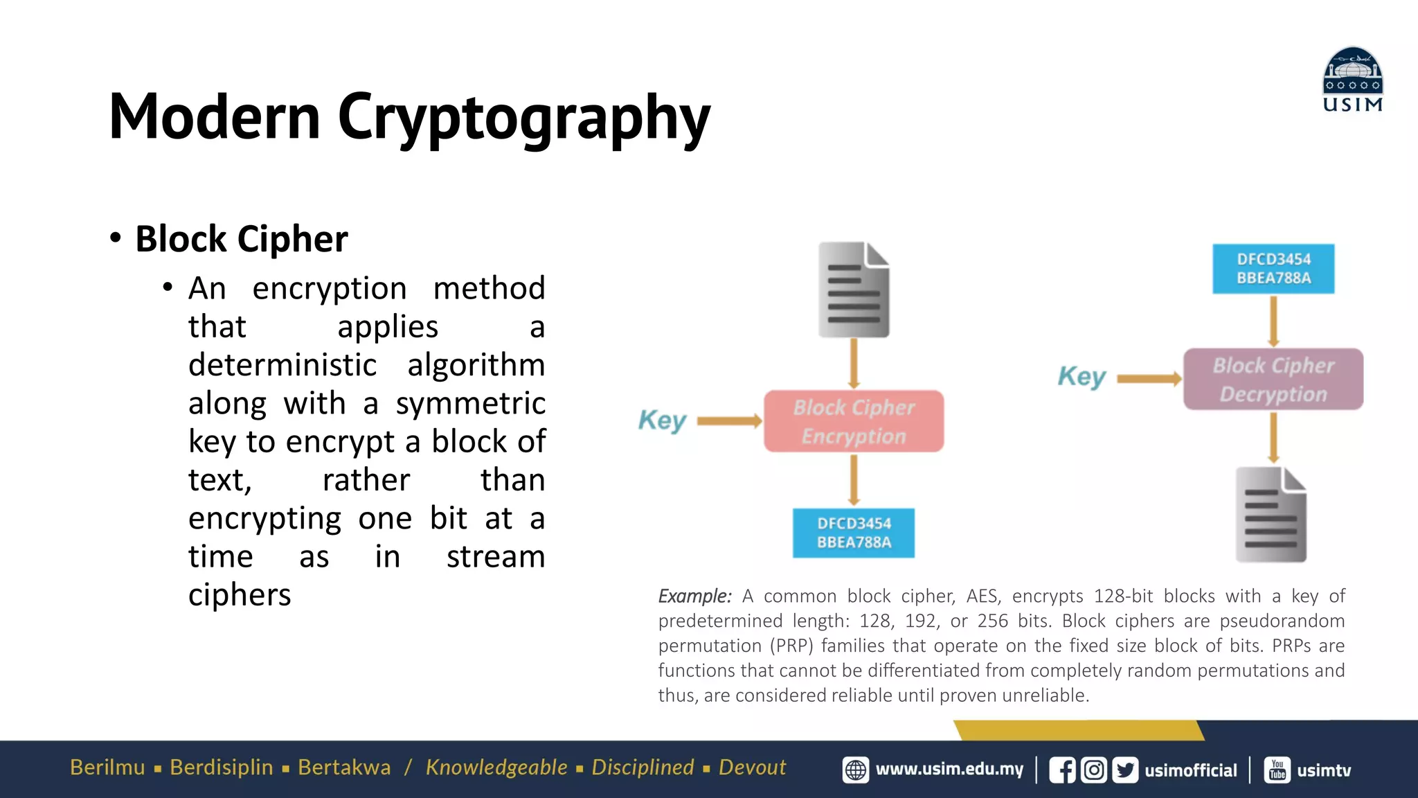 Modern Cryptography
• Block Cipher
• An encryption method
that applies a
deterministic algorithm
along with a symmetric
key to encrypt a block of
text, rather than
encrypting one bit at a
time as in stream
ciphers Example: A common block cipher, AES, encrypts 128-bit blocks with a key of
predetermined length: 128, 192, or 256 bits. Block ciphers are pseudorandom
permutation (PRP) families that operate on the fixed size block of bits. PRPs are
functions that cannot be differentiated from completely random permutations and
thus, are considered reliable until proven unreliable.
 