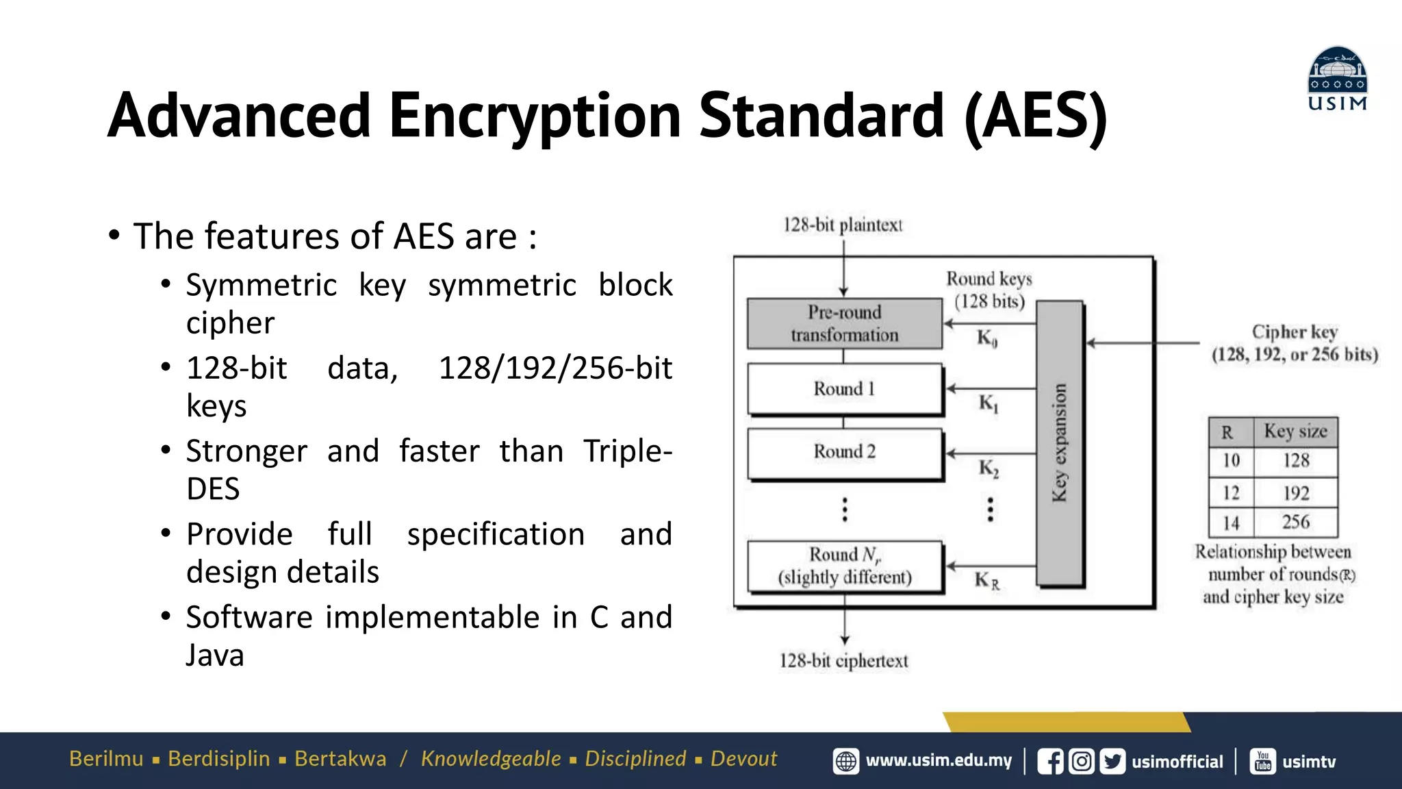 Advanced Encryption Standard (AES)
• The features of AES are :
• Symmetric key symmetric block
cipher
• 128-bit data, 128/192/256-bit
keys
• Stronger and faster than Triple-
DES
• Provide full specification and
design details
• Software implementable in C and
Java
 