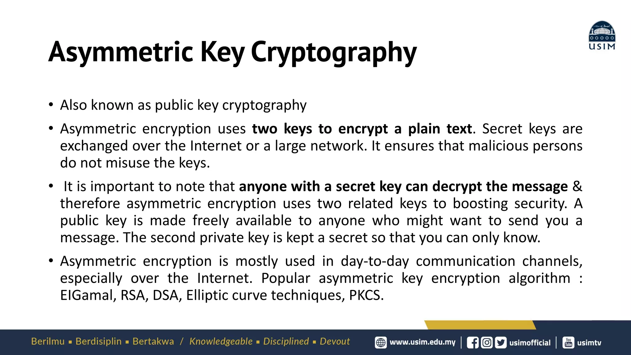 Asymmetric Key Cryptography
• Also known as public key cryptography
• Asymmetric encryption uses two keys to encrypt a plain text. Secret keys are
exchanged over the Internet or a large network. It ensures that malicious persons
do not misuse the keys.
• It is important to note that anyone with a secret key can decrypt the message &
therefore asymmetric encryption uses two related keys to boosting security. A
public key is made freely available to anyone who might want to send you a
message. The second private key is kept a secret so that you can only know.
• Asymmetric encryption is mostly used in day-to-day communication channels,
especially over the Internet. Popular asymmetric key encryption algorithm :
EIGamal, RSA, DSA, Elliptic curve techniques, PKCS.
 