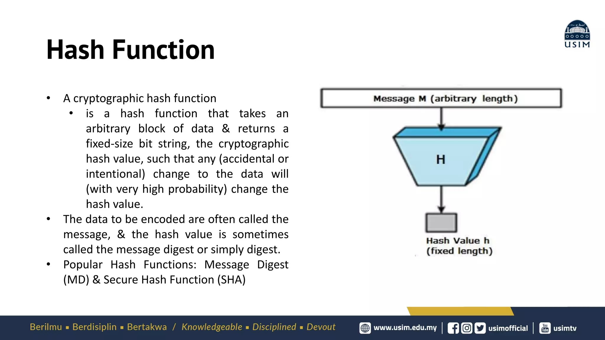 Hash Function
• A cryptographic hash function
• is a hash function that takes an
arbitrary block of data & returns a
fixed-size bit string, the cryptographic
hash value, such that any (accidental or
intentional) change to the data will
(with very high probability) change the
hash value.
• The data to be encoded are often called the
message, & the hash value is sometimes
called the message digest or simply digest.
• Popular Hash Functions: Message Digest
(MD) & Secure Hash Function (SHA)
 