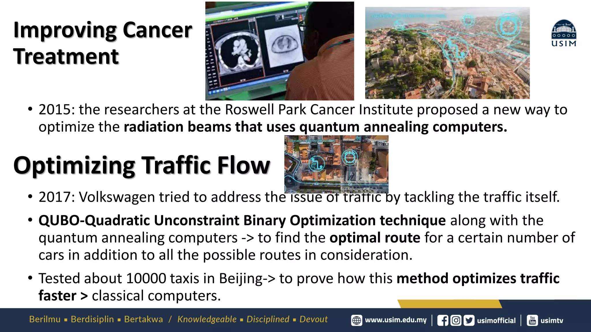 Improving Cancer
Treatment
• 2015: the researchers at the Roswell Park Cancer Institute proposed a new way to
optimize the radiation beams that uses quantum annealing computers.
• 2017: Volkswagen tried to address the issue of traffic by tackling the traffic itself.
• QUBO-Quadratic Unconstraint Binary Optimization technique along with the
quantum annealing computers -> to find the optimal route for a certain number of
cars in addition to all the possible routes in consideration.
• Tested about 10000 taxis in Beijing-> to prove how this method optimizes traffic
faster > classical computers.
Optimizing Traffic Flow
 
