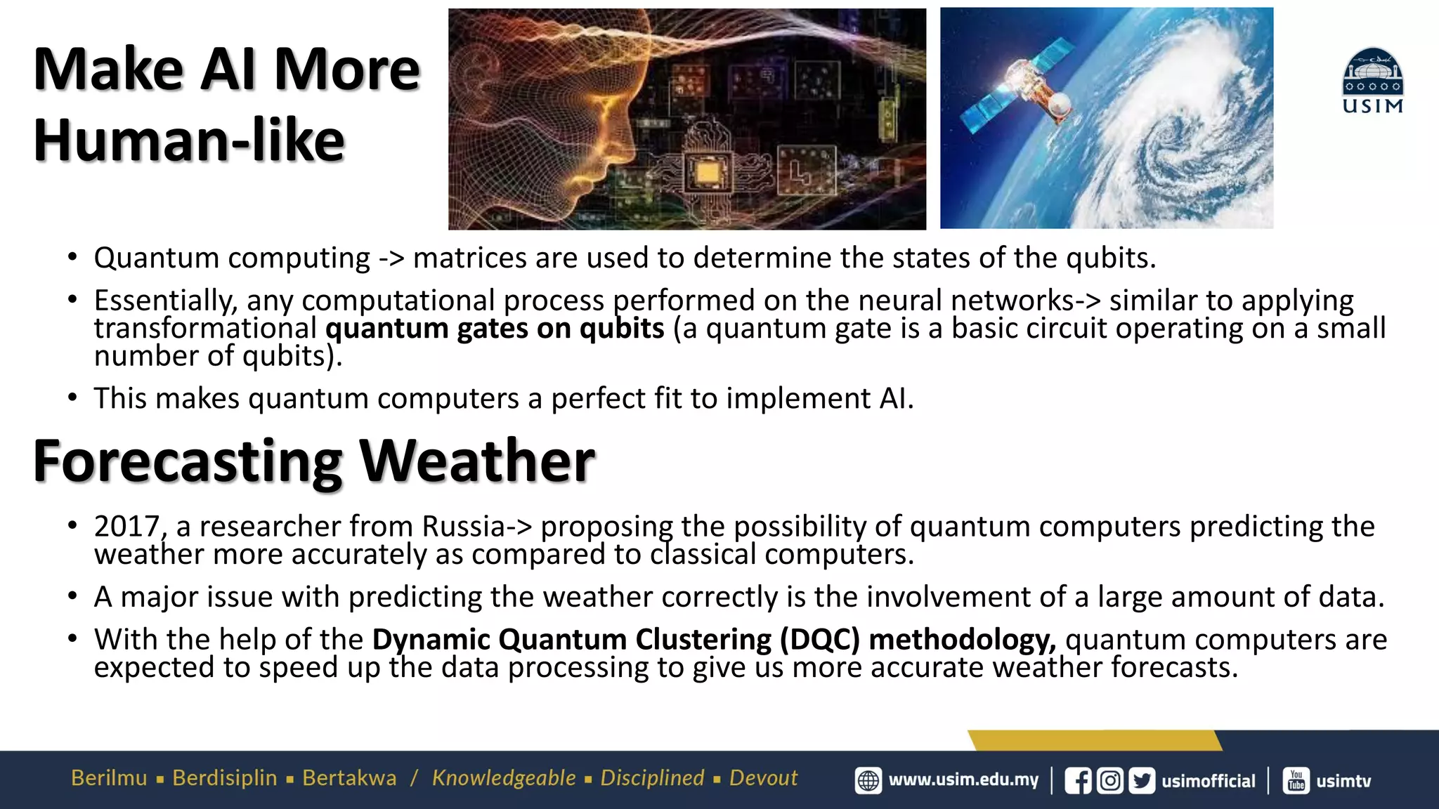 Make AI More
Human-like
• Quantum computing -> matrices are used to determine the states of the qubits.
• Essentially, any computational process performed on the neural networks-> similar to applying
transformational quantum gates on qubits (a quantum gate is a basic circuit operating on a small
number of qubits).
• This makes quantum computers a perfect fit to implement AI.
• 2017, a researcher from Russia-> proposing the possibility of quantum computers predicting the
weather more accurately as compared to classical computers.
• A major issue with predicting the weather correctly is the involvement of a large amount of data.
• With the help of the Dynamic Quantum Clustering (DQC) methodology, quantum computers are
expected to speed up the data processing to give us more accurate weather forecasts.
Forecasting Weather
 