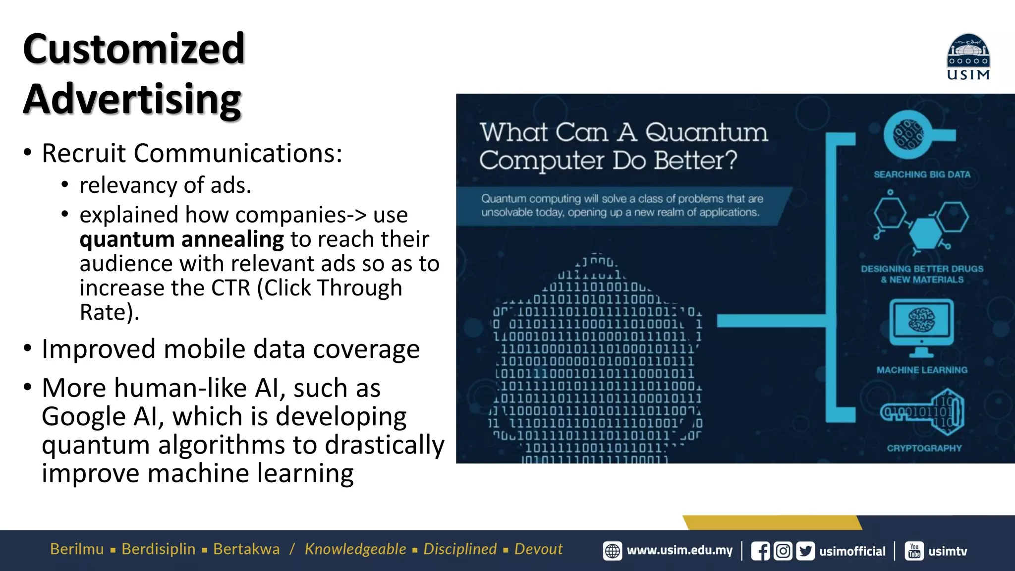 Customized
Advertising
• Recruit Communications:
• relevancy of ads.
• explained how companies-> use
quantum annealing to reach their
audience with relevant ads so as to
increase the CTR (Click Through
Rate).
• Improved mobile data coverage
• More human-like AI, such as
Google AI, which is developing
quantum algorithms to drastically
improve machine learning
 