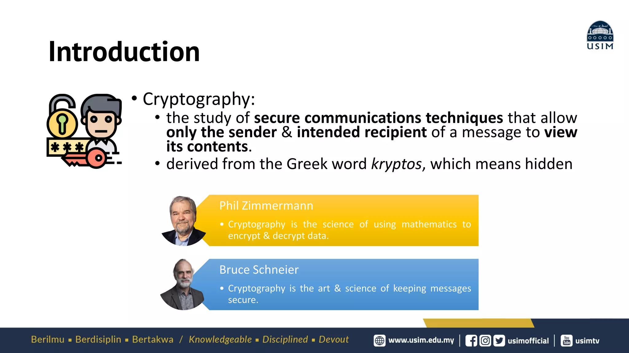 Introduction
• Cryptography:
• the study of secure communications techniques that allow
only the sender & intended recipient of a message to view
its contents.
• derived from the Greek word kryptos, which means hidden
Phil Zimmermann
• Cryptography is the science of using mathematics to
encrypt & decrypt data.
Bruce Schneier
• Cryptography is the art & science of keeping messages
secure.
 