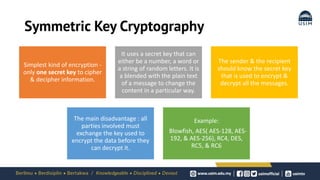Symmetric Key Cryptography
Simplest kind of encryption -
only one secret key to cipher
& decipher information.
It uses a secret key that can
either be a number, a word or
a string of random letters. It is
a blended with the plain text
of a message to change the
content in a particular way.
The sender & the recipient
should know the secret key
that is used to encrypt &
decrypt all the messages.
The main disadvantage : all
parties involved must
exchange the key used to
encrypt the data before they
can decrypt it.
Example:
Blowfish, AES( AES-128, AES-
192, & AES-256), RC4, DES,
RC5, & RC6
 