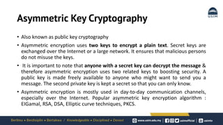 Asymmetric Key Cryptography
• Also known as public key cryptography
• Asymmetric encryption uses two keys to encrypt a plain text. Secret keys are
exchanged over the Internet or a large network. It ensures that malicious persons
do not misuse the keys.
• It is important to note that anyone with a secret key can decrypt the message &
therefore asymmetric encryption uses two related keys to boosting security. A
public key is made freely available to anyone who might want to send you a
message. The second private key is kept a secret so that you can only know.
• Asymmetric encryption is mostly used in day-to-day communication channels,
especially over the Internet. Popular asymmetric key encryption algorithm :
EIGamal, RSA, DSA, Elliptic curve techniques, PKCS.
 