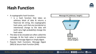 Hash Function
• A cryptographic hash function
• is a hash function that takes an
arbitrary block of data & returns a
fixed-size bit string, the cryptographic
hash value, such that any (accidental or
intentional) change to the data will
(with very high probability) change the
hash value.
• The data to be encoded are often called the
message, & the hash value is sometimes
called the message digest or simply digest.
• Popular Hash Functions: Message Digest
(MD) & Secure Hash Function (SHA)
 