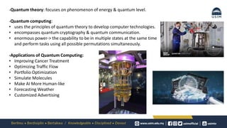 -Quantum theory: focuses on phenomenon of energy & quantum level.
-Quantum computing:
• uses the principles of quantum theory to develop computer technologies.
• encompasses quantum cryptography & quantum communication.
• enormous power-> the capability to be in multiple states at the same time
and perform tasks using all possible permutations simultaneously.
-Applications of Quantum Computing:
• Improving Cancer Treatment
• Optimizing Traffic Flow
• Portfolio Optimization
• Simulate Molecules
• Make AI More Human-like
• Forecasting Weather
• Customized Advertising
 