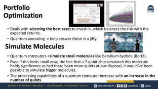 Portfolio
Optimization
• Deals with selecting the best asset to invest in, which balances the risk with the
expected returns.
• Quantum annealing -> help answer these in a jiffy.
• Quantum computers->simulate small molecules like beryllium hydride (BeH2).
• Even if this looks small now, the fact that a 7-qubit chip simulated this molecule
holds significance as had there been more qubits at our disposal, it would’ve been
possible to simulate bigger molecules.
• The processing capabilities of a quantum computer increase with an increase in the
number of qubits
Simulate Molecules
 