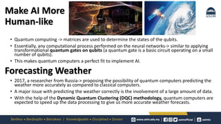 Make AI More
Human-like
• Quantum computing -> matrices are used to determine the states of the qubits.
• Essentially, any computational process performed on the neural networks-> similar to applying
transformational quantum gates on qubits (a quantum gate is a basic circuit operating on a small
number of qubits).
• This makes quantum computers a perfect fit to implement AI.
• 2017, a researcher from Russia-> proposing the possibility of quantum computers predicting the
weather more accurately as compared to classical computers.
• A major issue with predicting the weather correctly is the involvement of a large amount of data.
• With the help of the Dynamic Quantum Clustering (DQC) methodology, quantum computers are
expected to speed up the data processing to give us more accurate weather forecasts.
Forecasting Weather
 