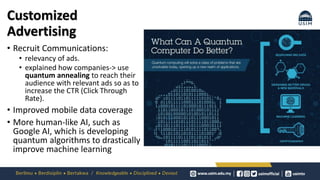 Customized
Advertising
• Recruit Communications:
• relevancy of ads.
• explained how companies-> use
quantum annealing to reach their
audience with relevant ads so as to
increase the CTR (Click Through
Rate).
• Improved mobile data coverage
• More human-like AI, such as
Google AI, which is developing
quantum algorithms to drastically
improve machine learning
 