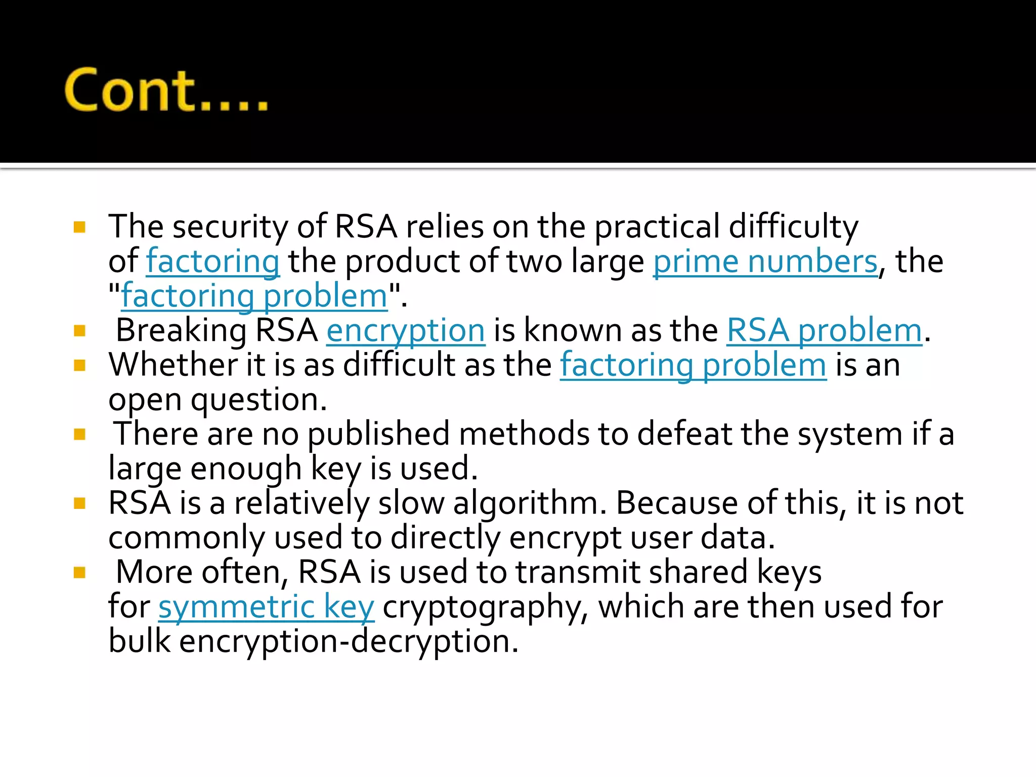  The security of RSA relies on the practical difficulty
of factoring the product of two large prime numbers, the
"factoring problem".
 Breaking RSA encryption is known as the RSA problem.
 Whether it is as difficult as the factoring problem is an
open question.
 There are no published methods to defeat the system if a
large enough key is used.
 RSA is a relatively slow algorithm. Because of this, it is not
commonly used to directly encrypt user data.
 More often, RSA is used to transmit shared keys
for symmetric key cryptography, which are then used for
bulk encryption-decryption.
 