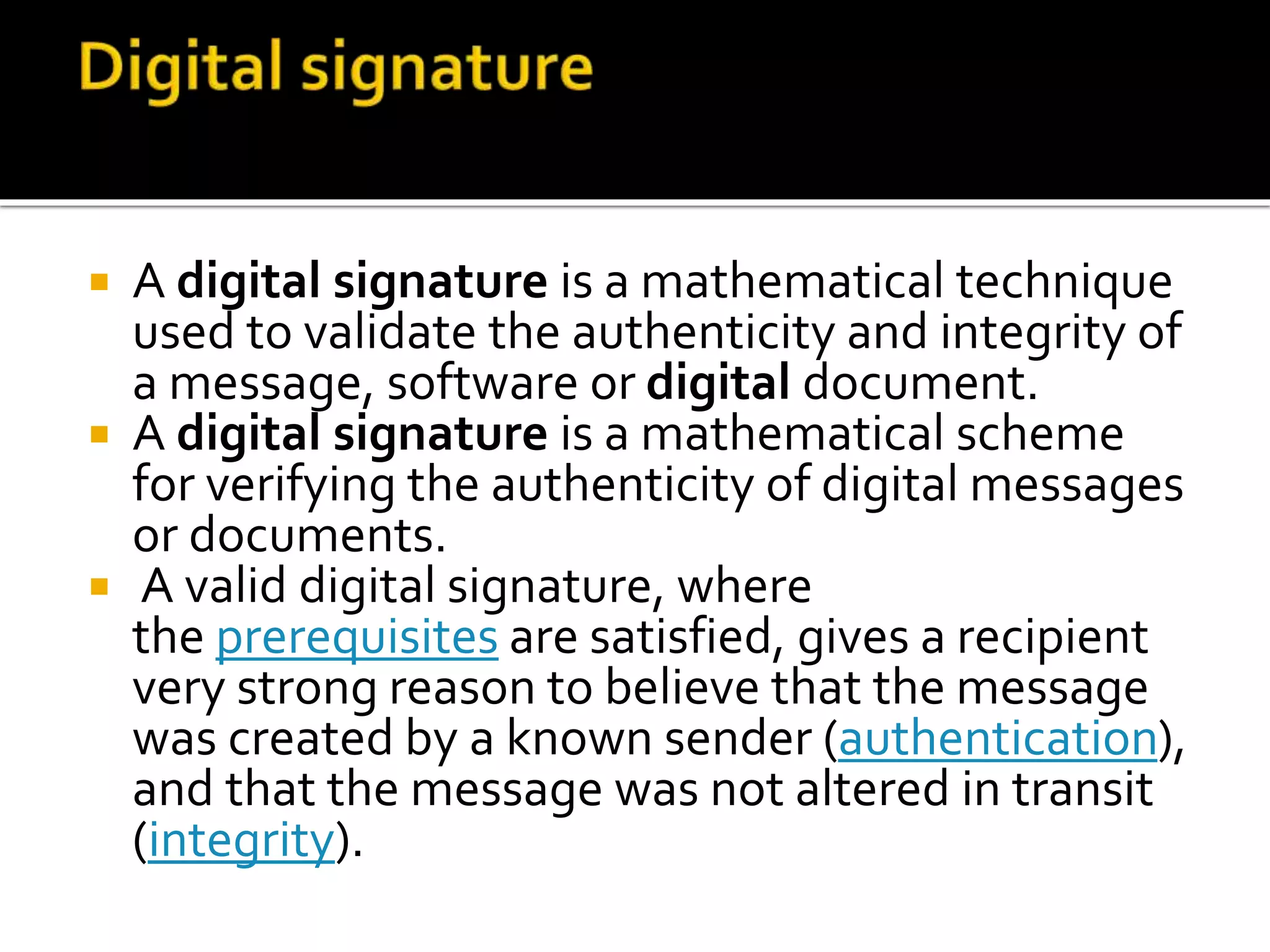  A digital signature is a mathematical technique
used to validate the authenticity and integrity of
a message, software or digital document.
 A digital signature is a mathematical scheme
for verifying the authenticity of digital messages
or documents.
 A valid digital signature, where
the prerequisites are satisfied, gives a recipient
very strong reason to believe that the message
was created by a known sender (authentication),
and that the message was not altered in transit
(integrity).
 