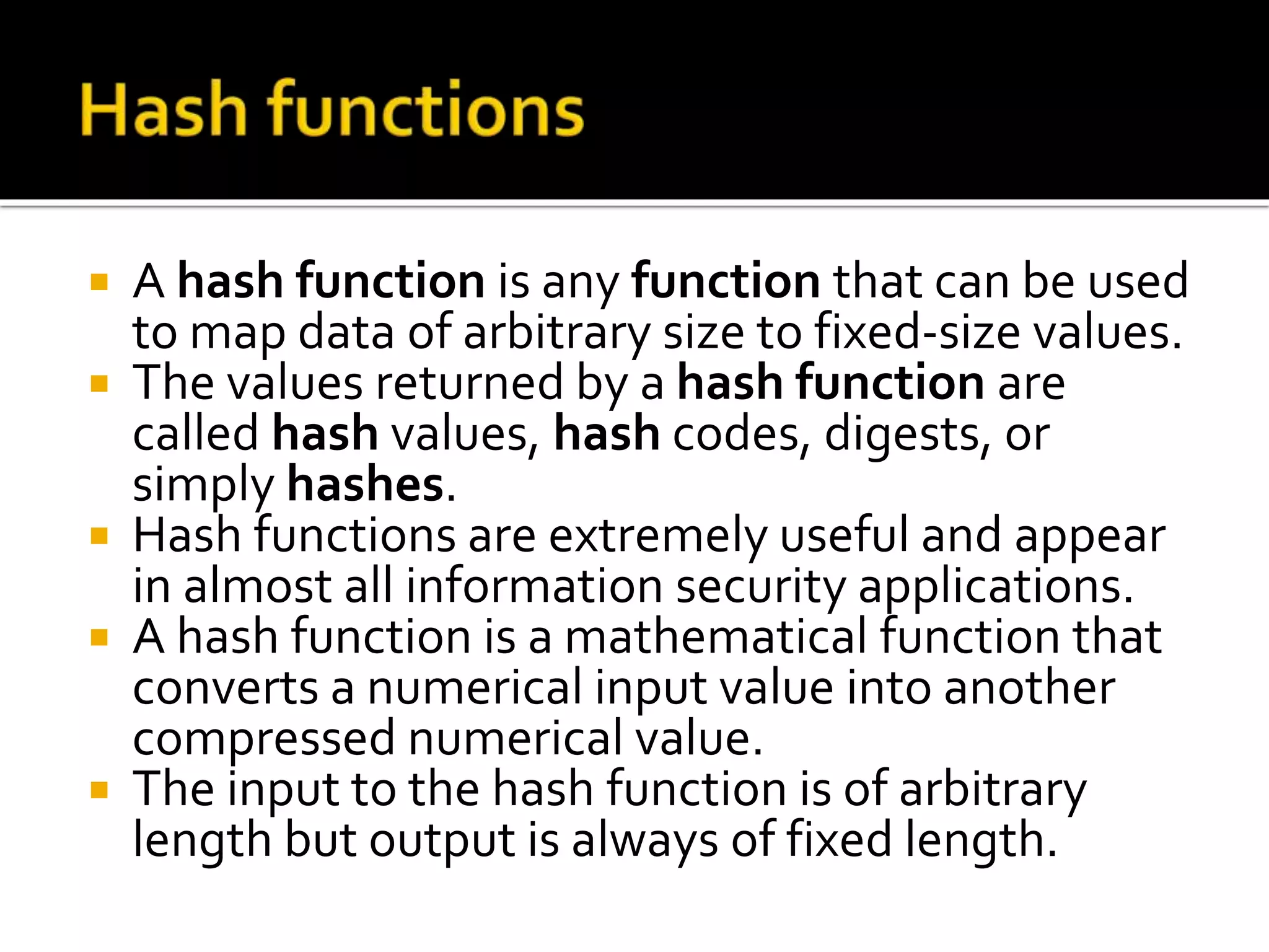  A hash function is any function that can be used
to map data of arbitrary size to fixed-size values.
 The values returned by a hash function are
called hash values, hash codes, digests, or
simply hashes.
 Hash functions are extremely useful and appear
in almost all information security applications.
 A hash function is a mathematical function that
converts a numerical input value into another
compressed numerical value.
 The input to the hash function is of arbitrary
length but output is always of fixed length.
 