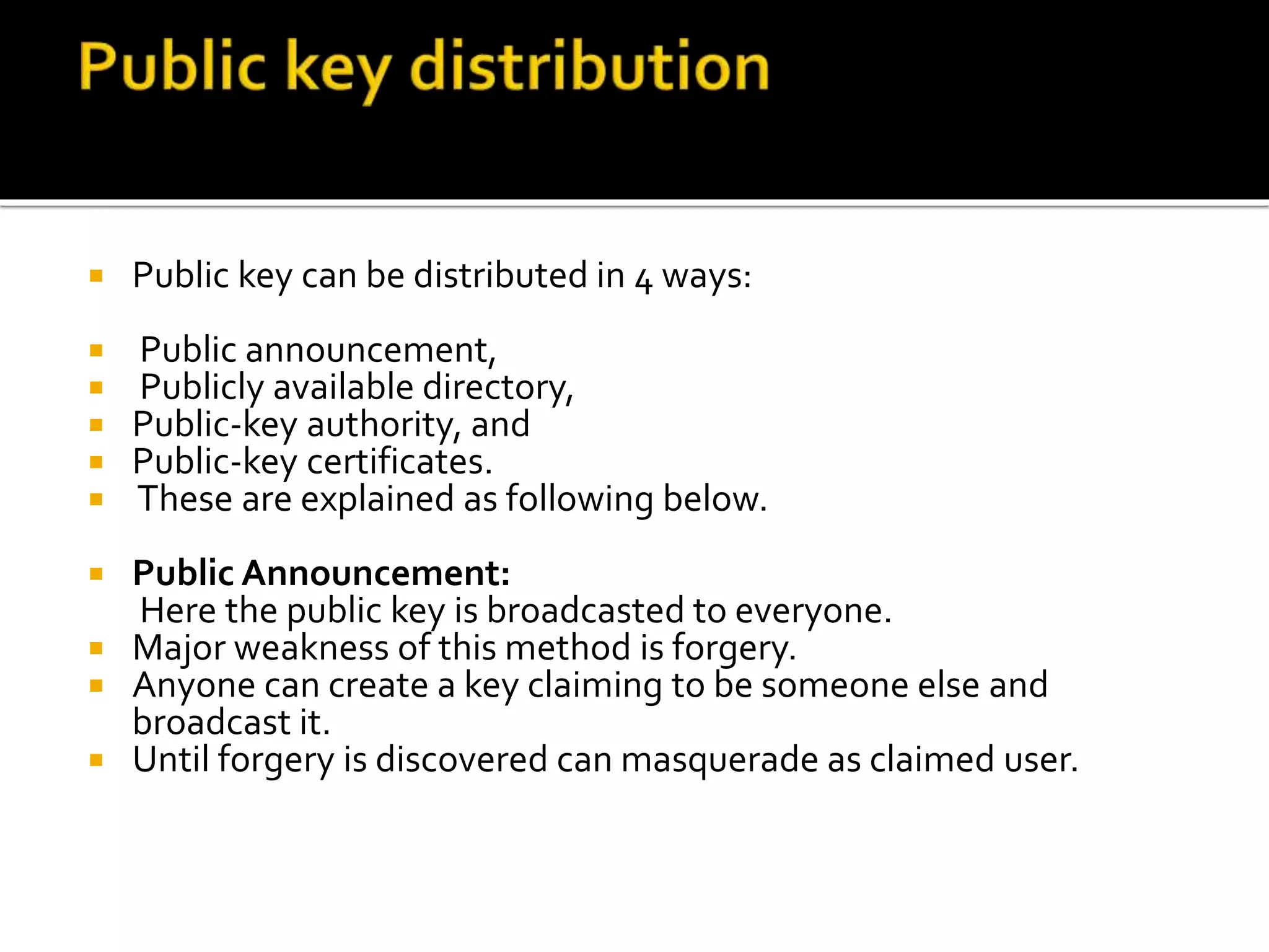  Public key can be distributed in 4 ways:
 Public announcement,
 Publicly available directory,
 Public-key authority, and
 Public-key certificates.
 These are explained as following below.
 Public Announcement:
Here the public key is broadcasted to everyone.
 Major weakness of this method is forgery.
 Anyone can create a key claiming to be someone else and
broadcast it.
 Until forgery is discovered can masquerade as claimed user.
 
