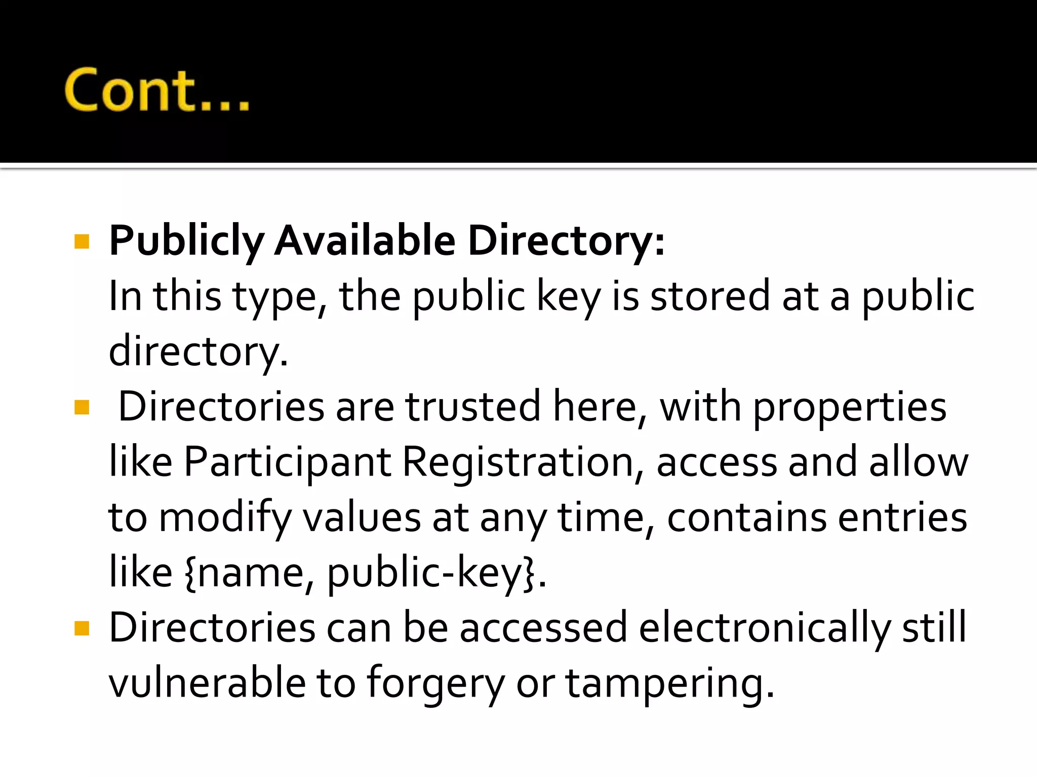  Publicly Available Directory:
In this type, the public key is stored at a public
directory.
 Directories are trusted here, with properties
like Participant Registration, access and allow
to modify values at any time, contains entries
like {name, public-key}.
 Directories can be accessed electronically still
vulnerable to forgery or tampering.
 
