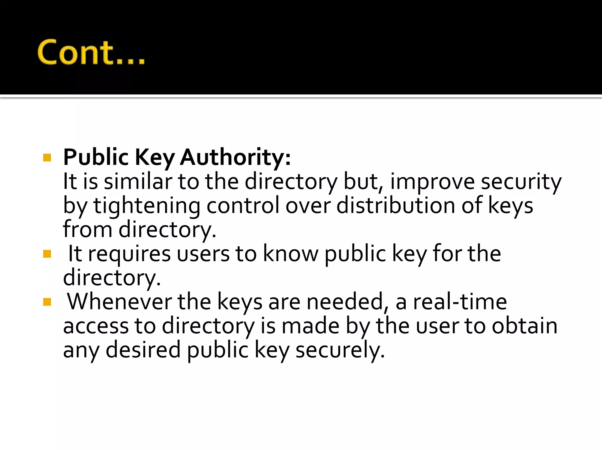  Public Key Authority:
It is similar to the directory but, improve security
by tightening control over distribution of keys
from directory.
 It requires users to know public key for the
directory.
 Whenever the keys are needed, a real-time
access to directory is made by the user to obtain
any desired public key securely.
 