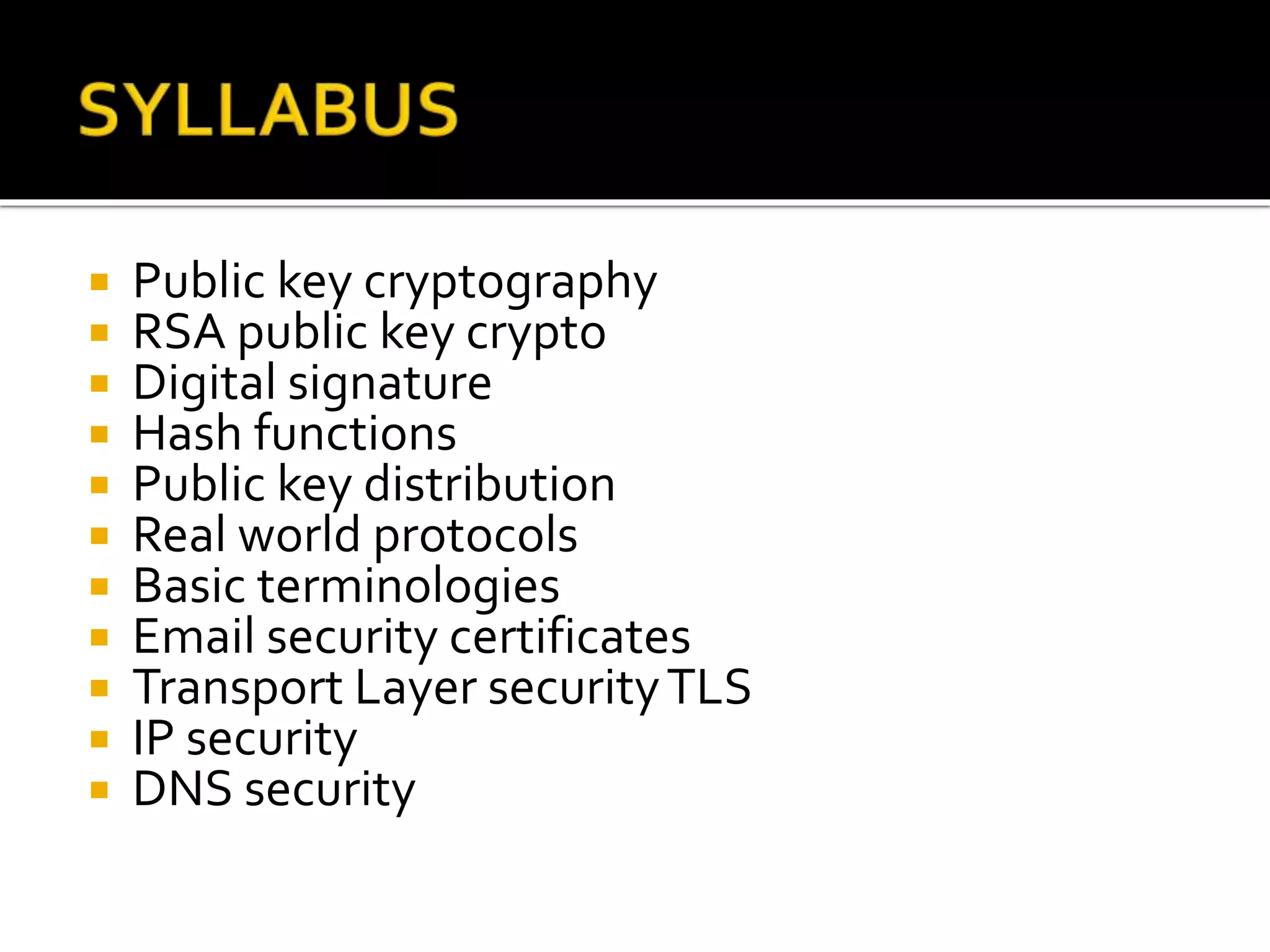  Public key cryptography
 RSA public key crypto
 Digital signature
 Hash functions
 Public key distribution
 Real world protocols
 Basic terminologies
 Email security certificates
 Transport Layer securityTLS
 IP security
 DNS security
 