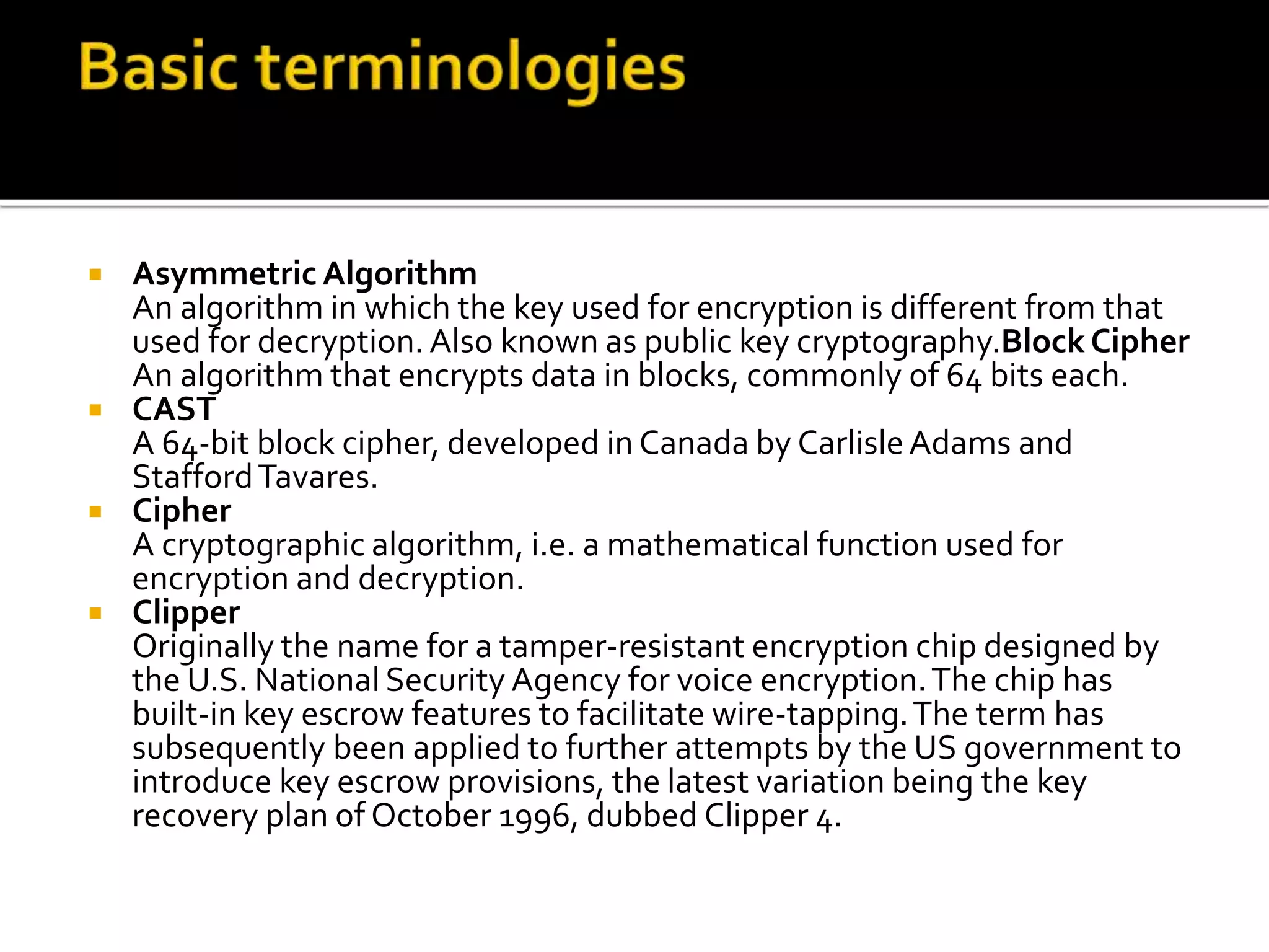  Asymmetric Algorithm
An algorithm in which the key used for encryption is different from that
used for decryption. Also known as public key cryptography.Block Cipher
An algorithm that encrypts data in blocks, commonly of 64 bits each.
 CAST
A 64-bit block cipher, developed in Canada by CarlisleAdams and
StaffordTavares.
 Cipher
A cryptographic algorithm, i.e. a mathematical function used for
encryption and decryption.
 Clipper
Originally the name for a tamper-resistant encryption chip designed by
the U.S. National Security Agency for voice encryption.The chip has
built-in key escrow features to facilitate wire-tapping.The term has
subsequently been applied to further attempts by the US government to
introduce key escrow provisions, the latest variation being the key
recovery plan of October 1996, dubbed Clipper 4.
 
