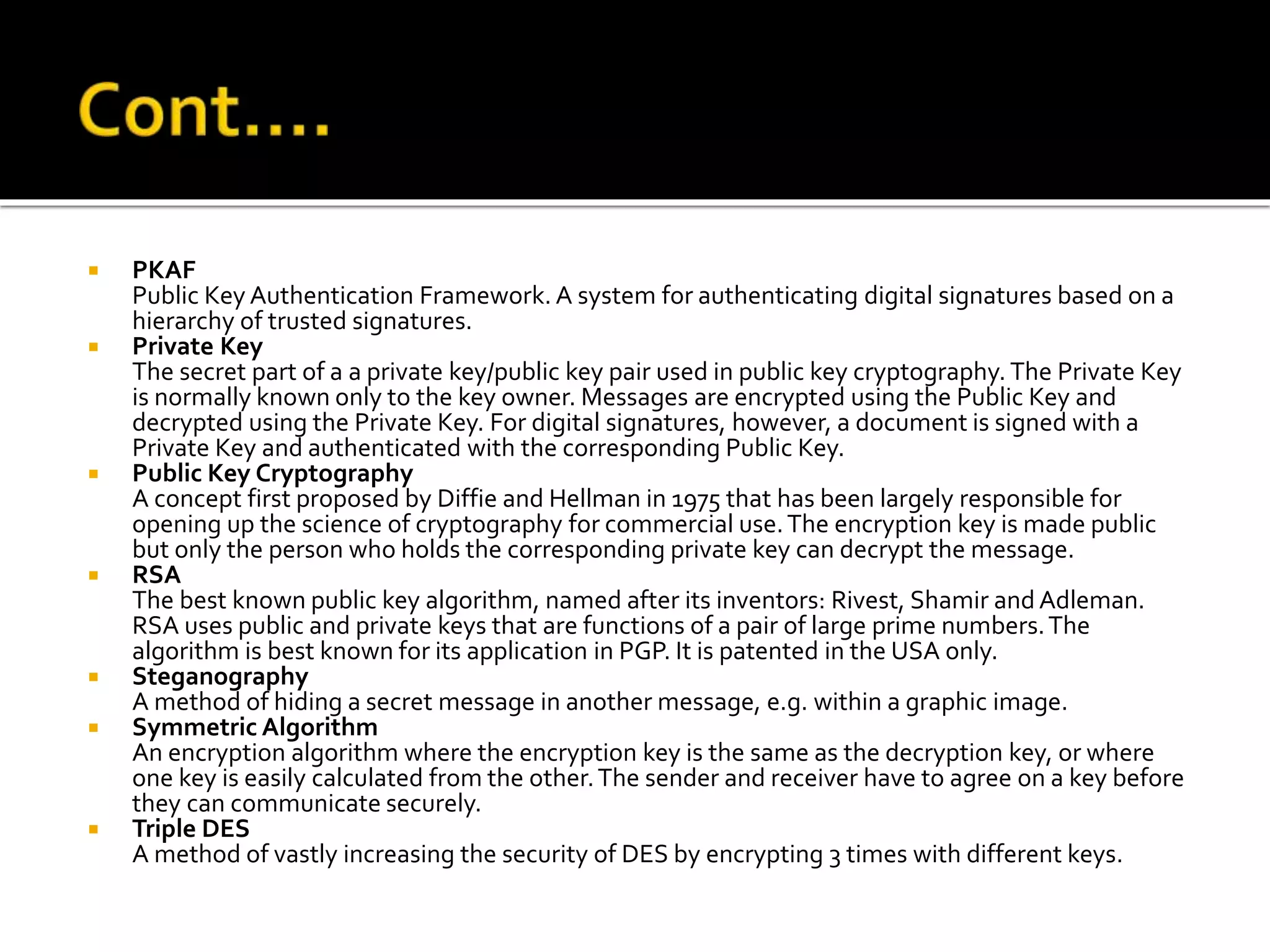  PKAF
Public Key Authentication Framework. A system for authenticating digital signatures based on a
hierarchy of trusted signatures.
 Private Key
The secret part of a a private key/public key pair used in public key cryptography. The Private Key
is normally known only to the key owner. Messages are encrypted using the Public Key and
decrypted using the Private Key. For digital signatures, however, a document is signed with a
Private Key and authenticated with the corresponding Public Key.
 Public Key Cryptography
A concept first proposed by Diffie and Hellman in 1975 that has been largely responsible for
opening up the science of cryptography for commercial use.The encryption key is made public
but only the person who holds the corresponding private key can decrypt the message.
 RSA
The best known public key algorithm, named after its inventors: Rivest, Shamir and Adleman.
RSA uses public and private keys that are functions of a pair of large prime numbers.The
algorithm is best known for its application in PGP. It is patented in the USA only.
 Steganography
A method of hiding a secret message in another message, e.g. within a graphic image.
 Symmetric Algorithm
An encryption algorithm where the encryption key is the same as the decryption key, or where
one key is easily calculated from the other.The sender and receiver have to agree on a key before
they can communicate securely.
 Triple DES
A method of vastly increasing the security of DES by encrypting 3 times with different keys.
 