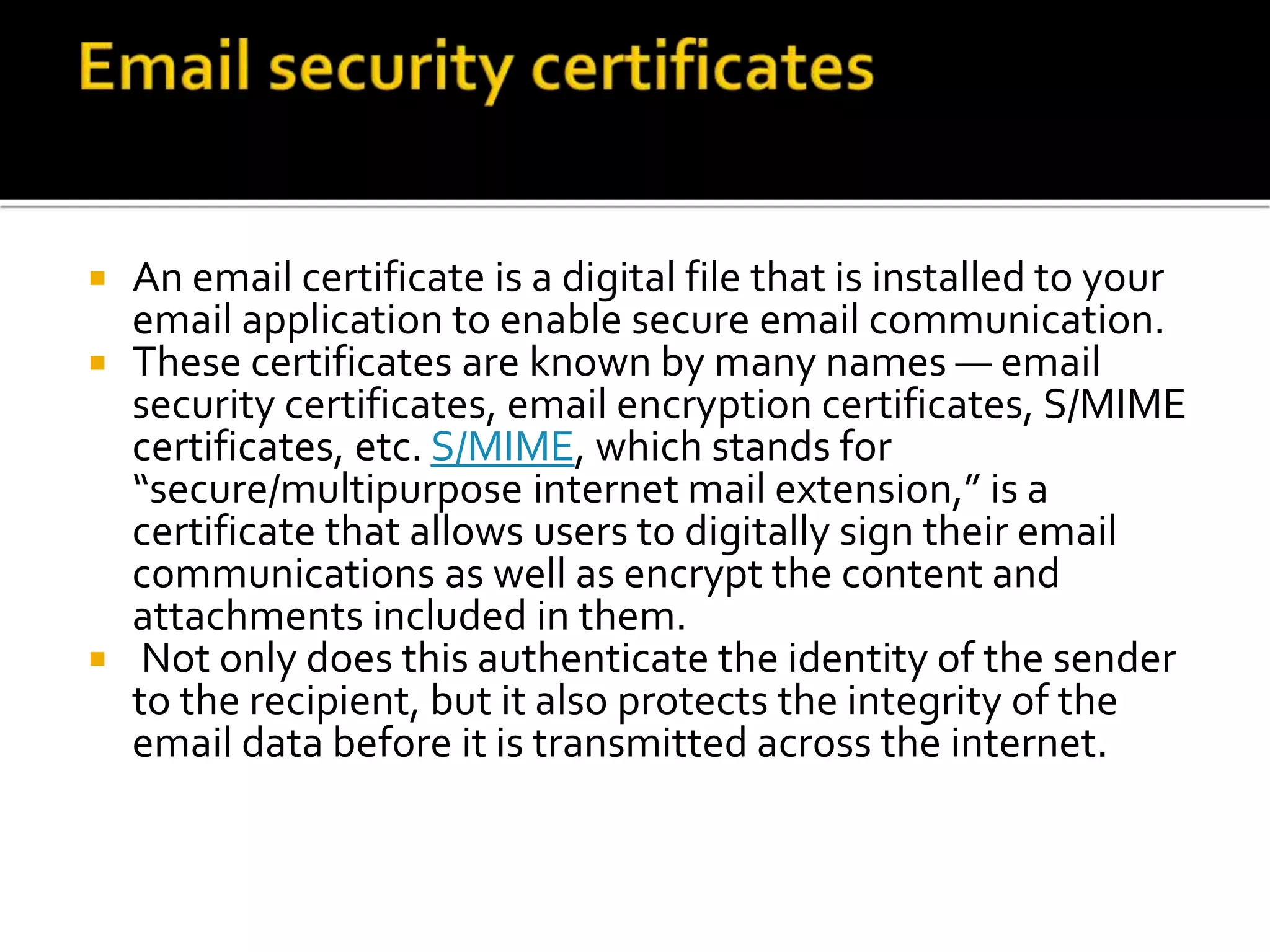  An email certificate is a digital file that is installed to your
email application to enable secure email communication.
 These certificates are known by many names — email
security certificates, email encryption certificates, S/MIME
certificates, etc. S/MIME, which stands for
“secure/multipurpose internet mail extension,” is a
certificate that allows users to digitally sign their email
communications as well as encrypt the content and
attachments included in them.
 Not only does this authenticate the identity of the sender
to the recipient, but it also protects the integrity of the
email data before it is transmitted across the internet.
 