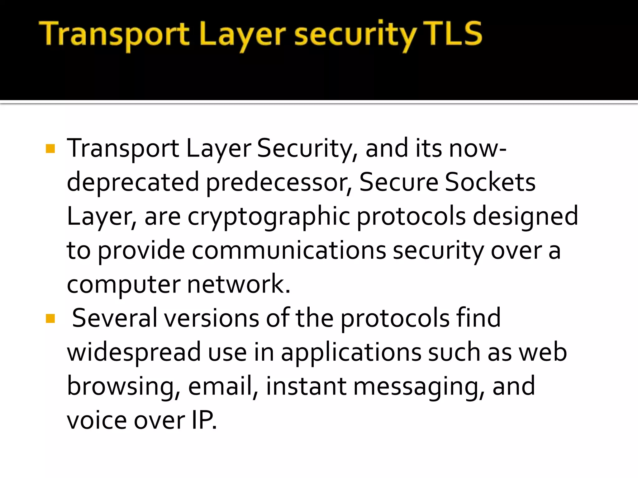  Transport Layer Security, and its now-
deprecated predecessor, Secure Sockets
Layer, are cryptographic protocols designed
to provide communications security over a
computer network.
 Several versions of the protocols find
widespread use in applications such as web
browsing, email, instant messaging, and
voice over IP.
 