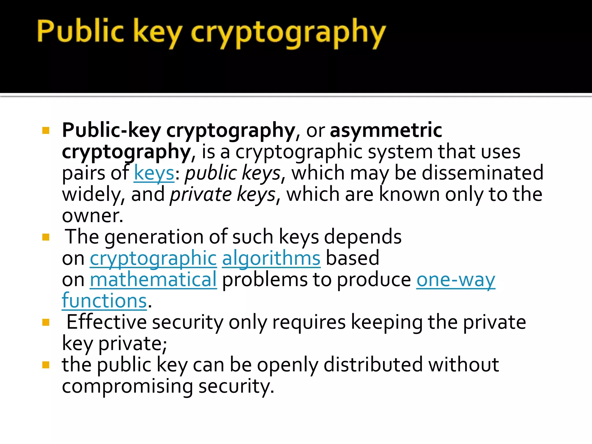  Public-key cryptography, or asymmetric
cryptography, is a cryptographic system that uses
pairs of keys: public keys, which may be disseminated
widely, and private keys, which are known only to the
owner.
 The generation of such keys depends
on cryptographic algorithms based
on mathematical problems to produce one-way
functions.
 Effective security only requires keeping the private
key private;
 the public key can be openly distributed without
compromising security.
 