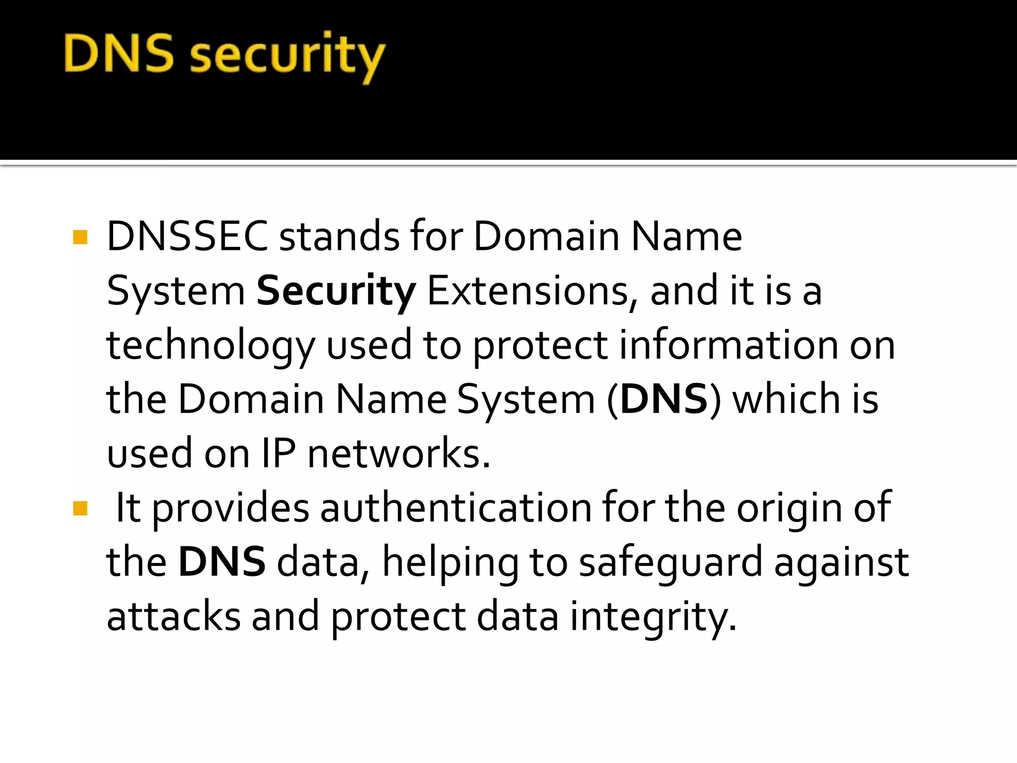  DNSSEC stands for Domain Name
System Security Extensions, and it is a
technology used to protect information on
the Domain Name System (DNS) which is
used on IP networks.
 It provides authentication for the origin of
the DNS data, helping to safeguard against
attacks and protect data integrity.
 