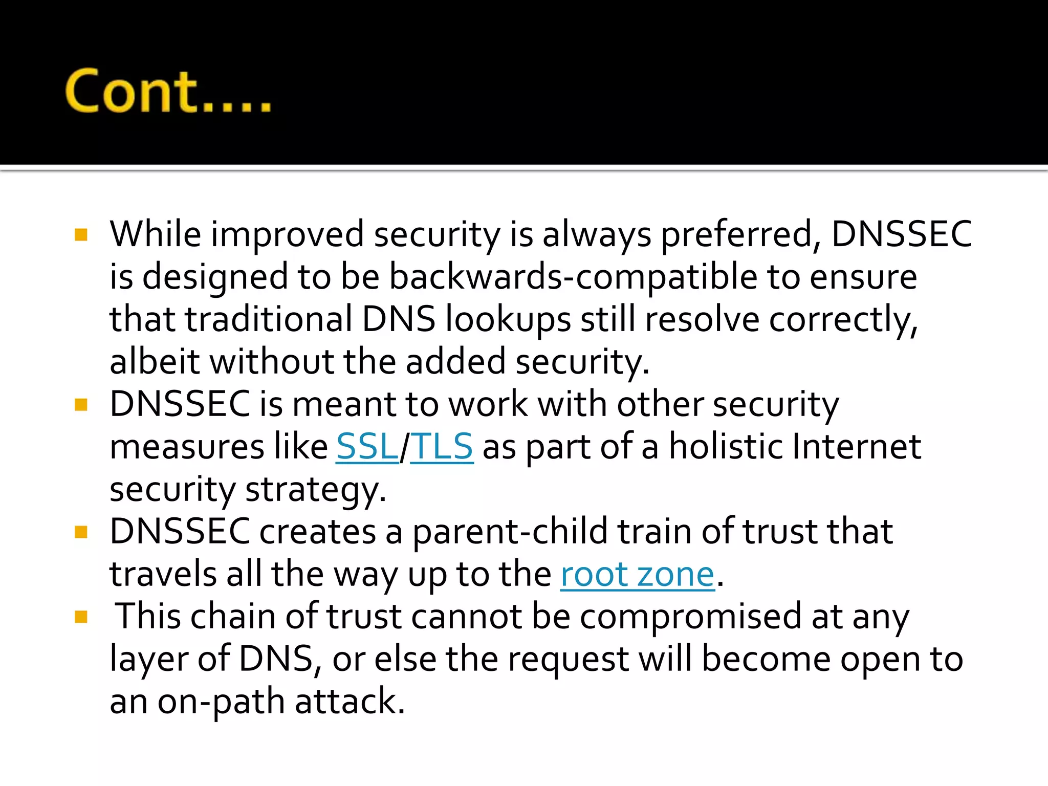  While improved security is always preferred, DNSSEC
is designed to be backwards-compatible to ensure
that traditional DNS lookups still resolve correctly,
albeit without the added security.
 DNSSEC is meant to work with other security
measures like SSL/TLS as part of a holistic Internet
security strategy.
 DNSSEC creates a parent-child train of trust that
travels all the way up to the root zone.
 This chain of trust cannot be compromised at any
layer of DNS, or else the request will become open to
an on-path attack.
 