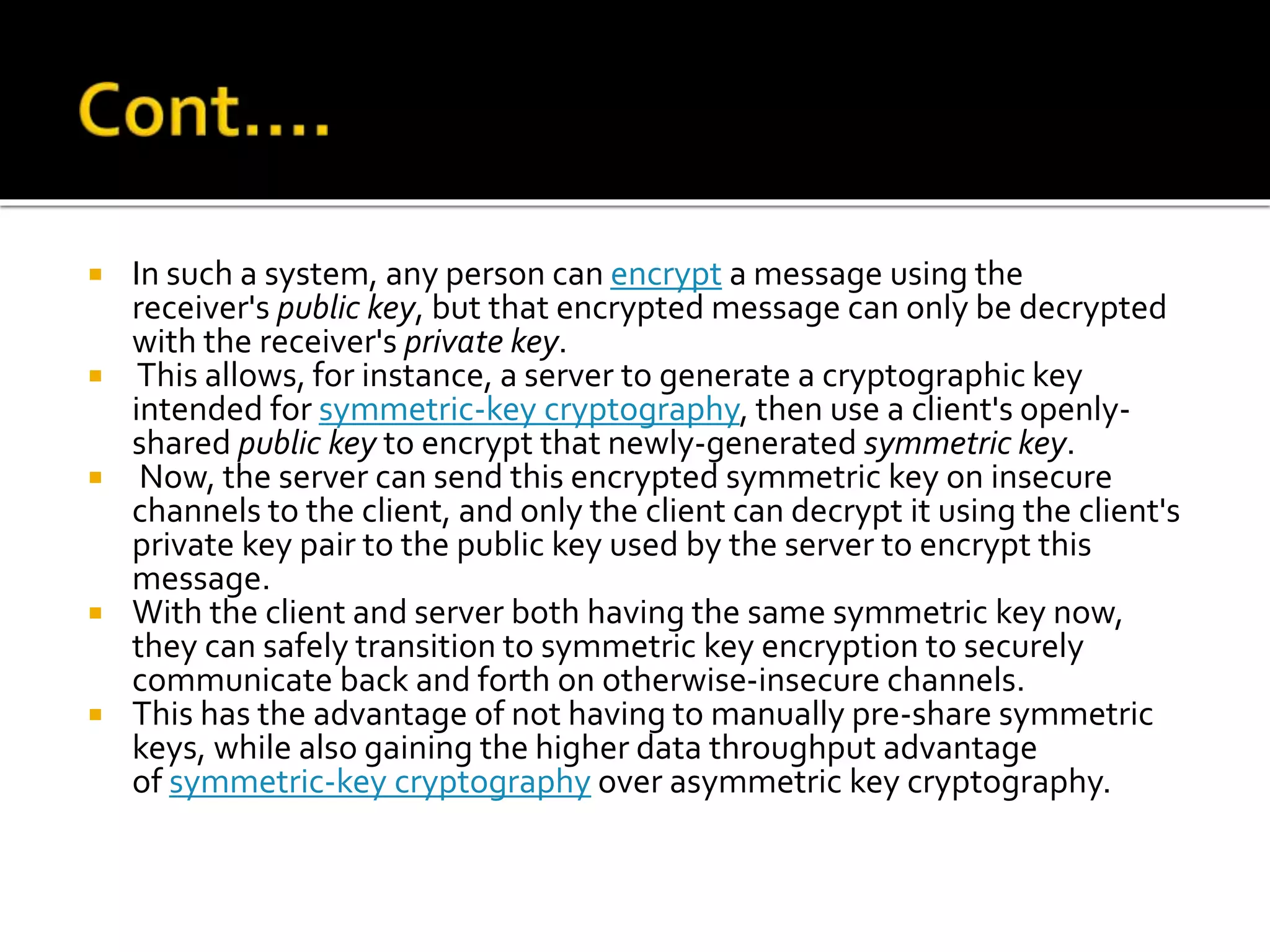  In such a system, any person can encrypt a message using the
receiver's public key, but that encrypted message can only be decrypted
with the receiver's private key.
 This allows, for instance, a server to generate a cryptographic key
intended for symmetric-key cryptography, then use a client's openly-
shared public key to encrypt that newly-generated symmetric key.
 Now, the server can send this encrypted symmetric key on insecure
channels to the client, and only the client can decrypt it using the client's
private key pair to the public key used by the server to encrypt this
message.
 With the client and server both having the same symmetric key now,
they can safely transition to symmetric key encryption to securely
communicate back and forth on otherwise-insecure channels.
 This has the advantage of not having to manually pre-share symmetric
keys, while also gaining the higher data throughput advantage
of symmetric-key cryptography over asymmetric key cryptography.
 