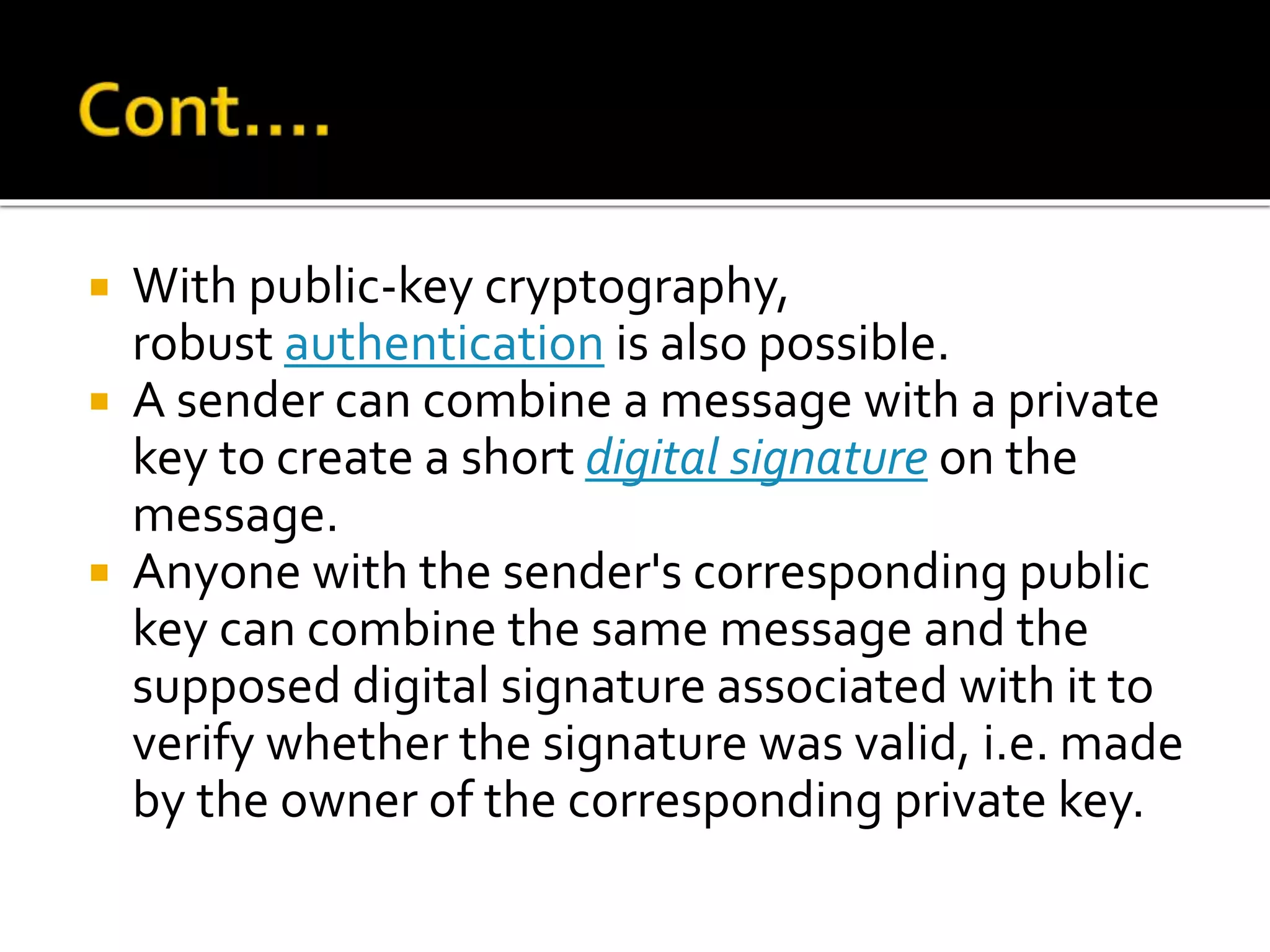  With public-key cryptography,
robust authentication is also possible.
 A sender can combine a message with a private
key to create a short digital signature on the
message.
 Anyone with the sender's corresponding public
key can combine the same message and the
supposed digital signature associated with it to
verify whether the signature was valid, i.e. made
by the owner of the corresponding private key.
 