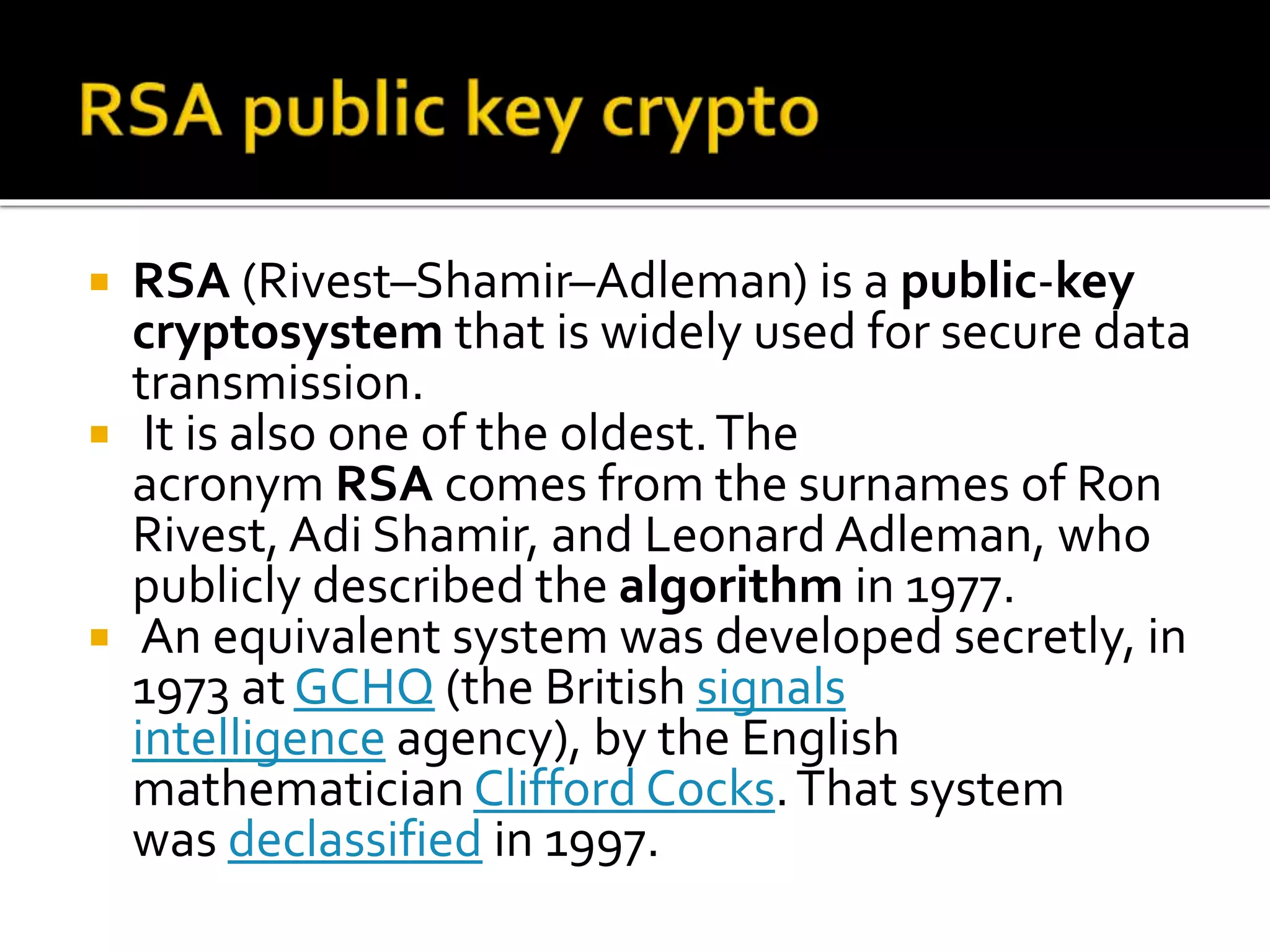  RSA (Rivest–Shamir–Adleman) is a public-key
cryptosystem that is widely used for secure data
transmission.
 It is also one of the oldest.The
acronym RSA comes from the surnames of Ron
Rivest, Adi Shamir, and Leonard Adleman, who
publicly described the algorithm in 1977.
 An equivalent system was developed secretly, in
1973 at GCHQ (the British signals
intelligence agency), by the English
mathematician Clifford Cocks.That system
was declassified in 1997.
 