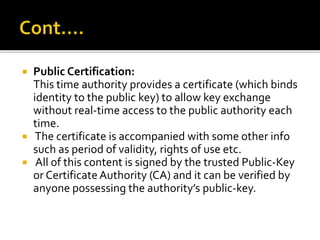  Public Certification:
This time authority provides a certificate (which binds
identity to the public key) to allow key exchange
without real-time access to the public authority each
time.
 The certificate is accompanied with some other info
such as period of validity, rights of use etc.
 All of this content is signed by the trusted Public-Key
or Certificate Authority (CA) and it can be verified by
anyone possessing the authority’s public-key.
 