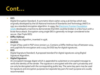  DES
Digital Encryption Standard. A symmetric block cipher using a 56-bit key which was
originally developed by the US National Institute of Standards and Technology (NIST) in
1977 as a standard encryption algorithm. In 1999, the Electronic Frontier Foundation
(USA) developed a machine to demonstrate that DES could be broken in a few hours with a
brute-force attack. Encryption using single DES is generally no longer considered to be
secure. (SeeTriple DES)
 Diffie-Hellman
A public-key algorithm, invented in 1976.
 DH/DSS
A type of key used in PGP since version 5.0. Contains a Diffie-Hellman key of between 1024
and 4096 bits for encryption and a 1024-bit DSS key for digital signatures.
 DSS
Digital Signature Standard. A proposed standard for digital signatures using Digital
Signature Algorithm.
 Digital Signature
An encrypted message digest which is appended to a plaintext or encrypted message to
verify the identity of the sender. The signature is encrypted with the user's private key and
can only be decrypted with the corresponding public key.The same key pairs may be used
for signature and encryption purposes but separate key pairs for each purpose are usually
recommended.
 