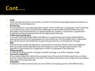  PKAF
Public Key Authentication Framework. A system for authenticating digital signatures based on a
hierarchy of trusted signatures.
 Private Key
The secret part of a a private key/public key pair used in public key cryptography. The Private Key
is normally known only to the key owner. Messages are encrypted using the Public Key and
decrypted using the Private Key. For digital signatures, however, a document is signed with a
Private Key and authenticated with the corresponding Public Key.
 Public Key Cryptography
A concept first proposed by Diffie and Hellman in 1975 that has been largely responsible for
opening up the science of cryptography for commercial use.The encryption key is made public
but only the person who holds the corresponding private key can decrypt the message.
 RSA
The best known public key algorithm, named after its inventors: Rivest, Shamir and Adleman.
RSA uses public and private keys that are functions of a pair of large prime numbers.The
algorithm is best known for its application in PGP. It is patented in the USA only.
 Steganography
A method of hiding a secret message in another message, e.g. within a graphic image.
 Symmetric Algorithm
An encryption algorithm where the encryption key is the same as the decryption key, or where
one key is easily calculated from the other.The sender and receiver have to agree on a key before
they can communicate securely.
 Triple DES
A method of vastly increasing the security of DES by encrypting 3 times with different keys.
 