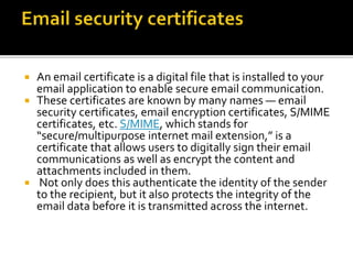  An email certificate is a digital file that is installed to your
email application to enable secure email communication.
 These certificates are known by many names — email
security certificates, email encryption certificates, S/MIME
certificates, etc. S/MIME, which stands for
“secure/multipurpose internet mail extension,” is a
certificate that allows users to digitally sign their email
communications as well as encrypt the content and
attachments included in them.
 Not only does this authenticate the identity of the sender
to the recipient, but it also protects the integrity of the
email data before it is transmitted across the internet.
 