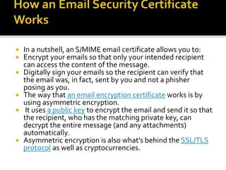  In a nutshell, an S/MIME email certificate allows you to:
 Encrypt your emails so that only your intended recipient
can access the content of the message.
 Digitally sign your emails so the recipient can verify that
the email was, in fact, sent by you and not a phisher
posing as you.
 The way that an email encryption certificate works is by
using asymmetric encryption.
 It uses a public key to encrypt the email and send it so that
the recipient, who has the matching private key, can
decrypt the entire message (and any attachments)
automatically.
 Asymmetric encryption is also what’s behind the SSL/TLS
protocol as well as cryptocurrencies.
 