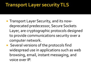  Transport Layer Security, and its now-
deprecated predecessor, Secure Sockets
Layer, are cryptographic protocols designed
to provide communications security over a
computer network.
 Several versions of the protocols find
widespread use in applications such as web
browsing, email, instant messaging, and
voice over IP.
 