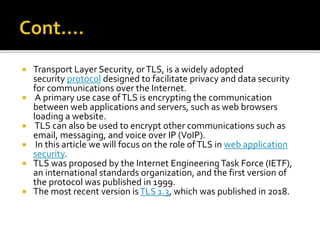  Transport Layer Security, orTLS, is a widely adopted
security protocol designed to facilitate privacy and data security
for communications over the Internet.
 A primary use case ofTLS is encrypting the communication
between web applications and servers, such as web browsers
loading a website.
 TLS can also be used to encrypt other communications such as
email, messaging, and voice over IP (VoIP).
 In this article we will focus on the role ofTLS in web application
security.
 TLS was proposed by the Internet EngineeringTask Force (IETF),
an international standards organization, and the first version of
the protocol was published in 1999.
 The most recent version isTLS 1.3, which was published in 2018.
 